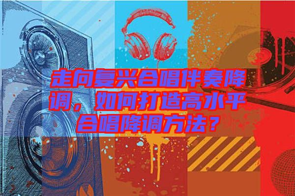 走向復興合唱伴奏降調(diào)，如何打造高水平合唱降調(diào)方法？