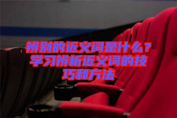 辨別的近義詞是什么？學(xué)習(xí)辨析近義詞的技巧和方法