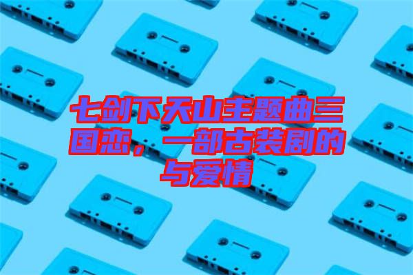 七劍下天山主題曲三國戀，一部古裝劇的與愛情