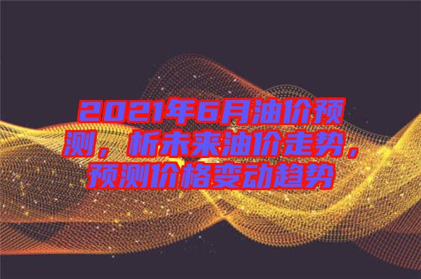 2021年6月油價(jià)預(yù)測(cè)，析未來(lái)油價(jià)走勢(shì)，預(yù)測(cè)價(jià)格變動(dòng)趨勢(shì)