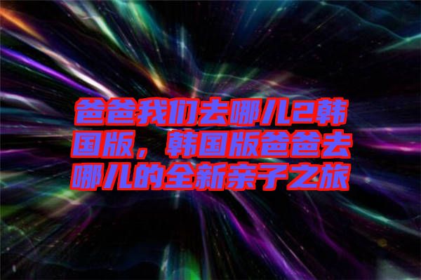 爸爸我們?nèi)ツ膬?韓國(guó)版，韓國(guó)版爸爸去哪兒的全新親子之旅