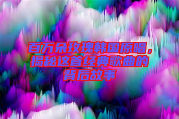 百萬朵玫瑰韓國原唱，揭秘這首經(jīng)典歌曲的背后故事