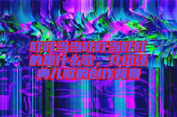 叮叮當(dāng)當(dāng)叮叮當(dāng)叮叮的是什么歌，介紹經(jīng)典兒歌的創(chuàng)作背景
