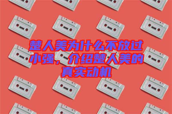 楚人美為什么不放過小強，介紹楚人美的真實動機