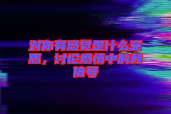 對(duì)你有感覺是什么意思，討論感情中的和信號(hào)
