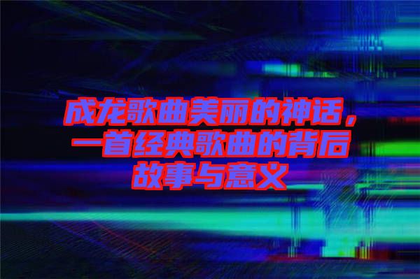 成龍歌曲美麗的神話，一首經(jīng)典歌曲的背后故事與意義