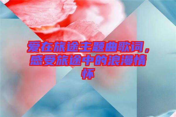 愛在旅途主題曲歌詞，感受旅途中的浪漫情懷