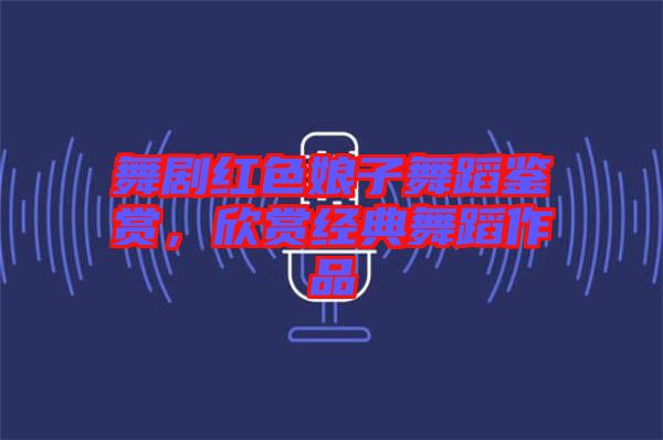 舞劇紅色娘子舞蹈鑒賞，欣賞經(jīng)典舞蹈作品