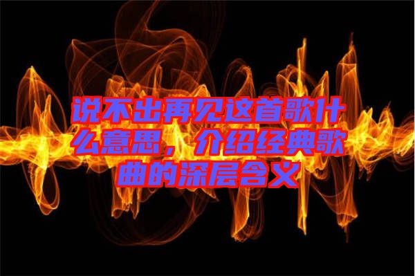 說(shuō)不出再見(jiàn)這首歌什么意思，介紹經(jīng)典歌曲的深層含義