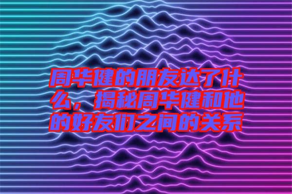 周華健的朋友達了什么，揭秘周華健和他的好友們之間的關(guān)系