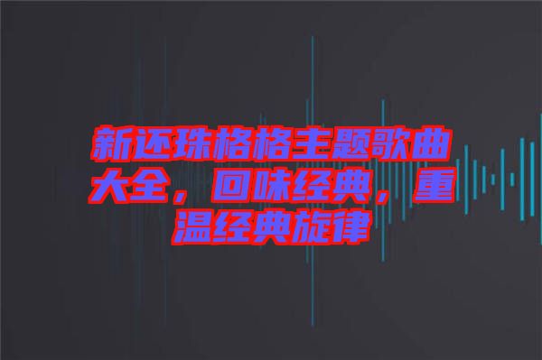 新還珠格格主題歌曲大全，回味經(jīng)典，重溫經(jīng)典旋律