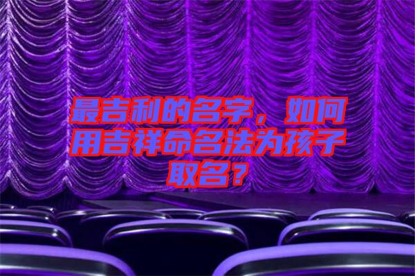 最吉利的名字，如何用吉祥命名法為孩子取名？
