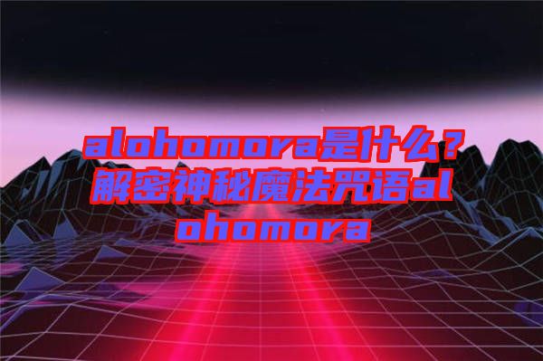 alohomora是什么？解密神秘魔法咒語(yǔ)alohomora
