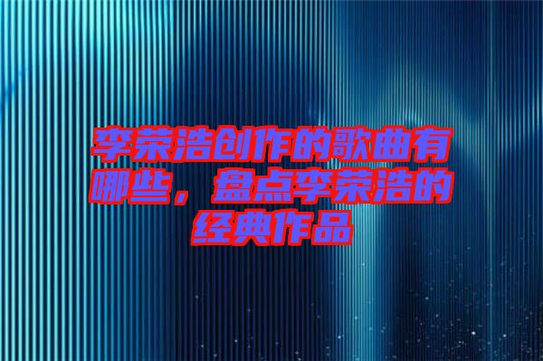 李榮浩創(chuàng)作的歌曲有哪些，盤點(diǎn)李榮浩的經(jīng)典作品