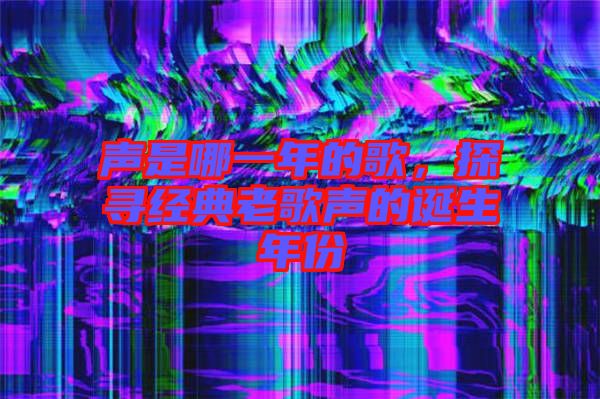 聲是哪一年的歌，探尋經(jīng)典老歌聲的誕生年份