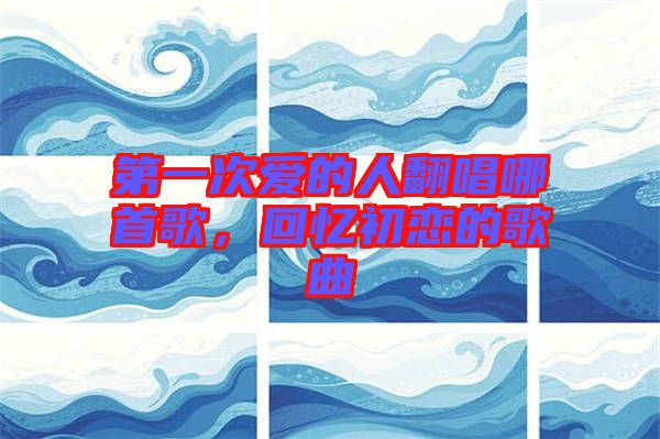 第一次愛(ài)的人翻唱哪首歌，回憶初戀的歌曲
