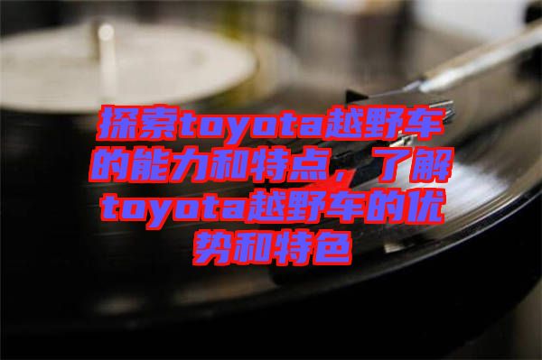 探索toyota越野車的能力和特點(diǎn)，了解toyota越野車的優(yōu)勢和特色