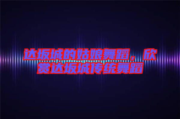 達(dá)坂城的姑娘舞蹈，欣賞達(dá)坂城傳統(tǒng)舞蹈