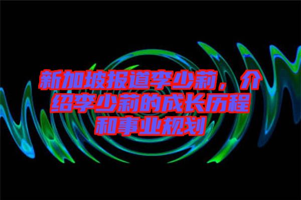 新加坡報道李少莉，介紹李少莉的成長歷程和事業(yè)規(guī)劃
