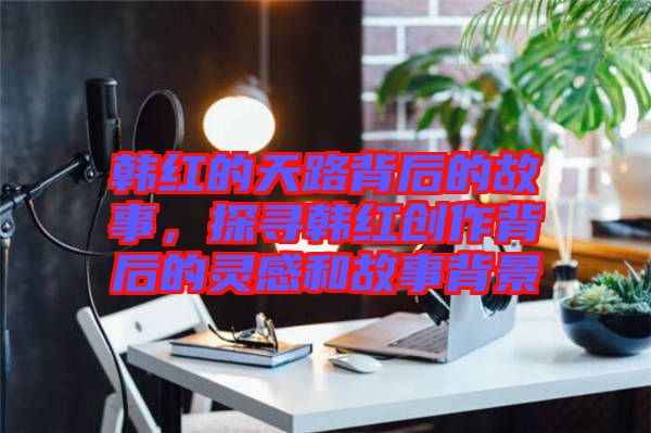 韓紅的天路背后的故事，探尋韓紅創(chuàng)作背后的靈感和故事背景