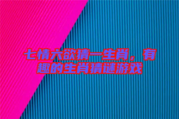 七情六欲猜一生肖，有趣的生肖猜謎游戲