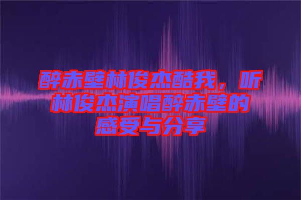 醉赤壁林俊杰酷我，聽林俊杰演唱醉赤壁的感受與分享