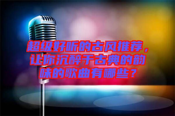 超級好聽的古風(fēng)推薦，讓你沉醉于古典的韻味的歌曲有哪些？