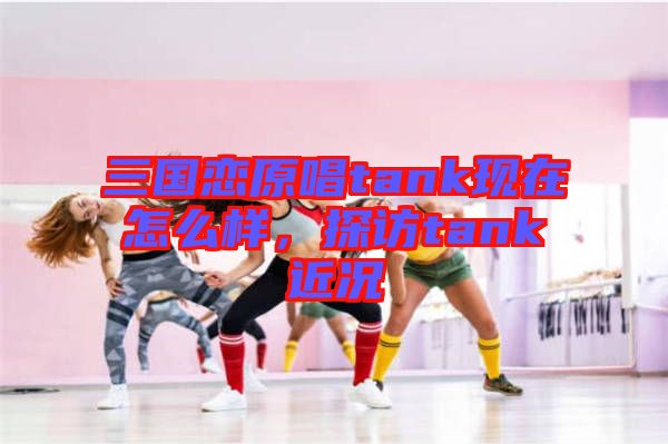 三國戀原唱tank現(xiàn)在怎么樣，探訪tank近況