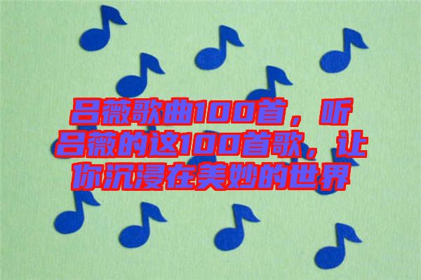 呂薇歌曲100首，聽呂薇的這100首歌，讓你沉浸在美妙的世界