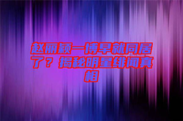 趙麗穎一博早就同居了？揭秘明星緋聞?wù)嫦? width=