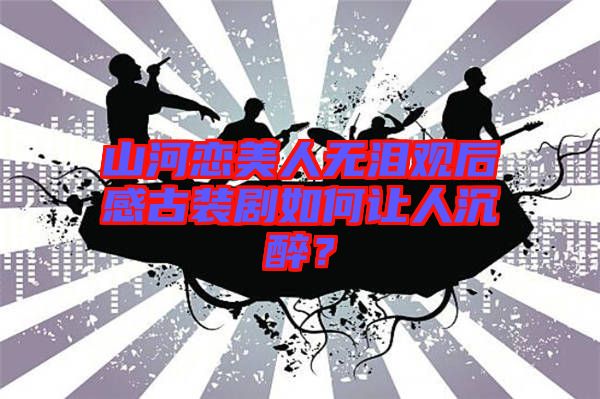 山河戀美人無(wú)淚觀后感古裝劇如何讓人沉醉？