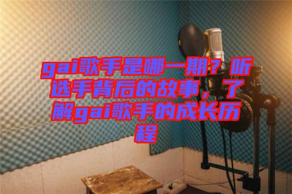 gai歌手是哪一期？聽選手背后的故事，了解gai歌手的成長歷程