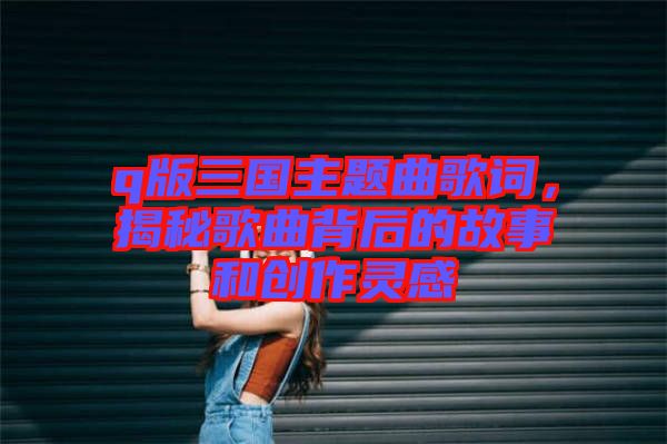q版三國主題曲歌詞，揭秘歌曲背后的故事和創(chuàng)作靈感
