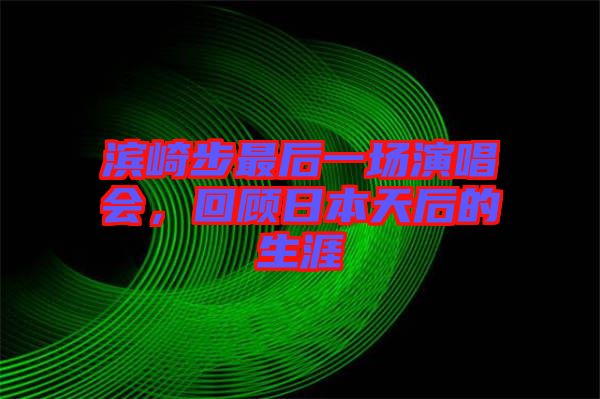 濱崎步最后一場演唱會，回顧日本天后的生涯