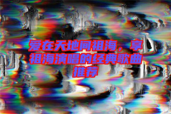 愛在天地間祖海，享祖海演唱的經典歌曲推薦