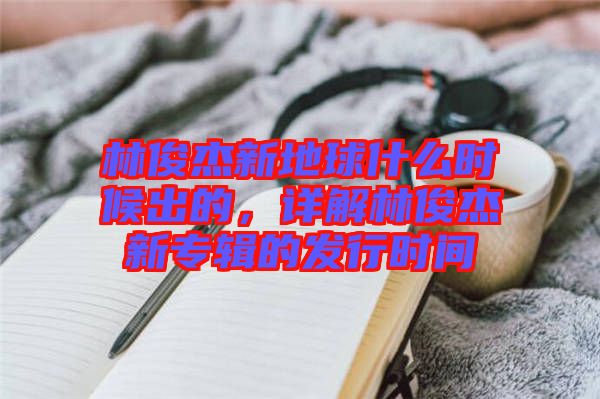 林俊杰新地球什么時候出的，詳解林俊杰新專輯的發(fā)行時間