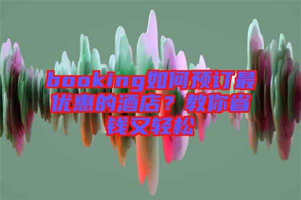 booking如何預(yù)訂最優(yōu)惠的酒店？教你省錢又輕松
