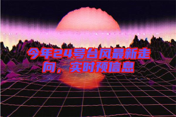 今年24號臺風(fēng)最新走向，實時預(yù)信息