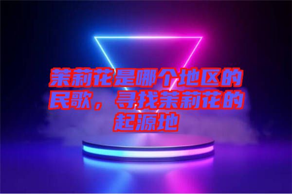 茉莉花是哪個(gè)地區(qū)的民歌，尋找茉莉花的起源地