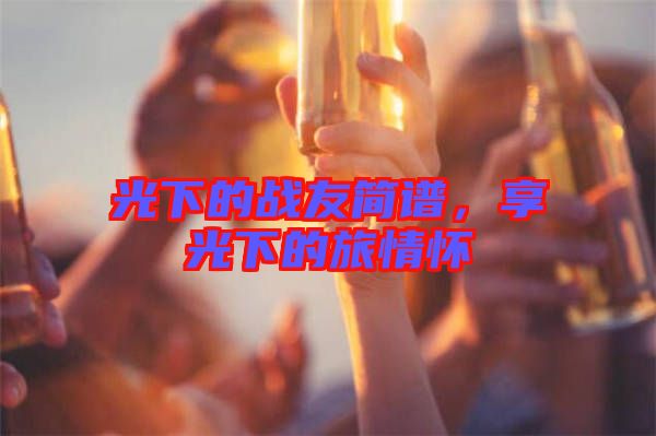 光下的戰(zhàn)友簡(jiǎn)譜，享光下的旅情懷