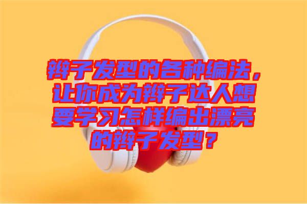 辮子發(fā)型的各種編法，讓你成為辮子達(dá)人想要學(xué)習(xí)怎樣編出漂亮的辮子發(fā)型？