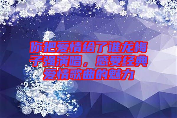 你把愛情給了誰(shuí)龍梅子強(qiáng)演唱，感受經(jīng)典愛情歌曲的魅力