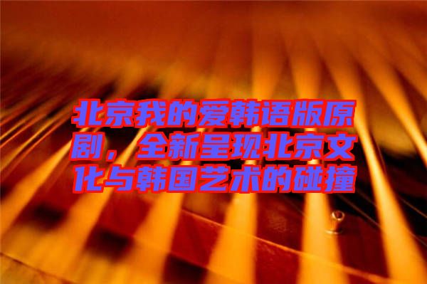北京我的愛韓語版原劇，全新呈現(xiàn)北京文化與韓國藝術(shù)的碰撞