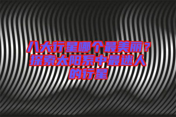 八大行星哪個(gè)最美麗？探索太陽系中最迷人的行星
