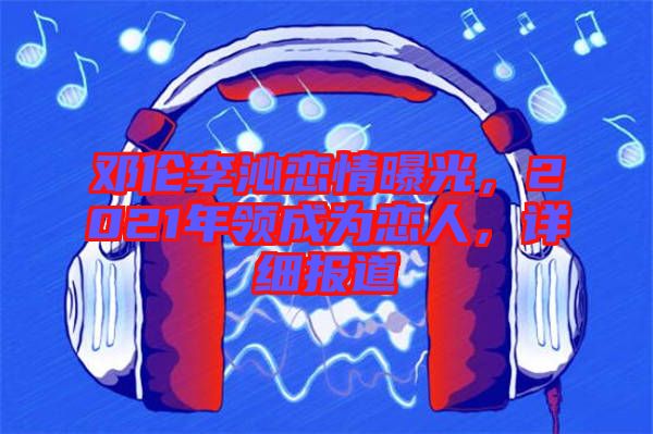 鄧倫李沁戀情曝光，2021年領(lǐng)成為戀人，詳細(xì)報(bào)道