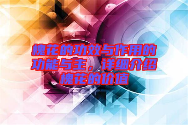 槐花的功效與作用的功能與主，詳細介紹槐花的價值