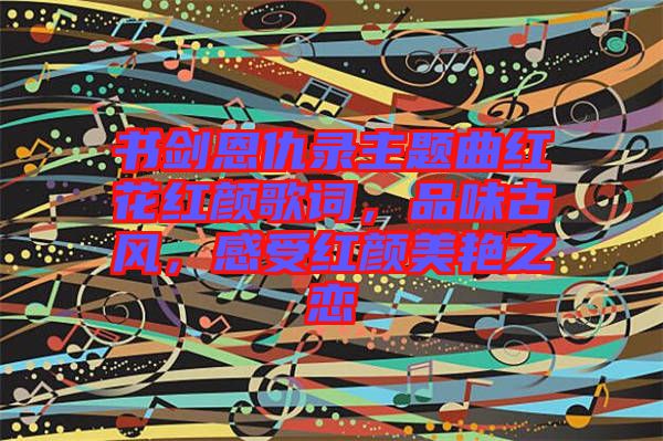 書劍恩仇錄主題曲紅花紅顏歌詞，品味古風(fēng)，感受紅顏美艷之戀