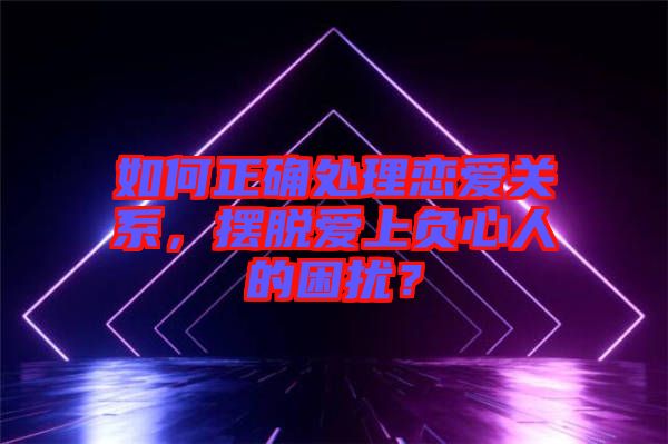 如何正確處理戀愛關系，擺脫愛上負心人的困擾？