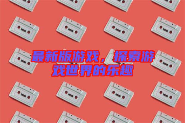 最新版游戲，探索游戲世界的樂趣