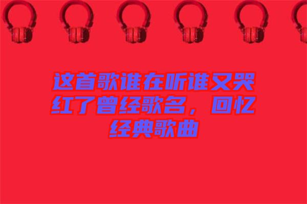 這首歌誰(shuí)在聽(tīng)誰(shuí)又哭紅了曾經(jīng)歌名，回憶經(jīng)典歌曲